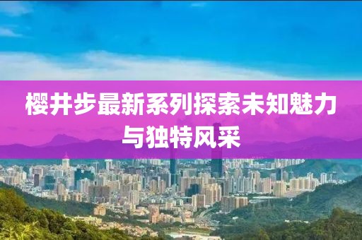 樱井步最新系列探索未知魅力与独特风采