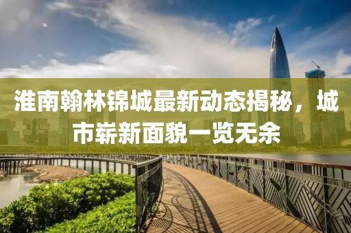淮南翰林锦城最新动态揭秘，城市崭新面貌一览无余