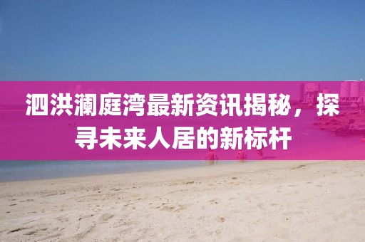 泗洪澜庭湾最新资讯揭秘，探寻未来人居的新标杆