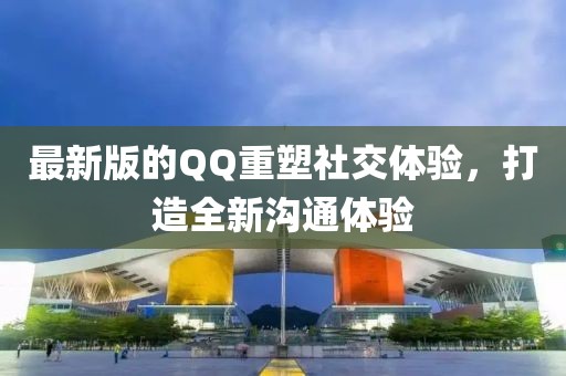 最新版的QQ重塑社交体验，打造全新沟通体验