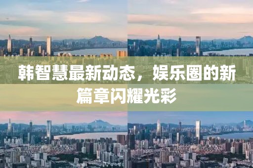 韩智慧最新动态，娱乐圈的新篇章闪耀光彩