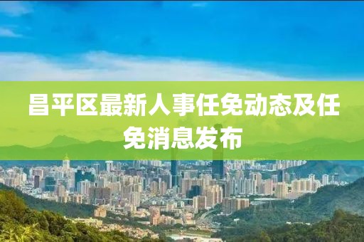 昌平区最新人事任免动态及任免消息发布