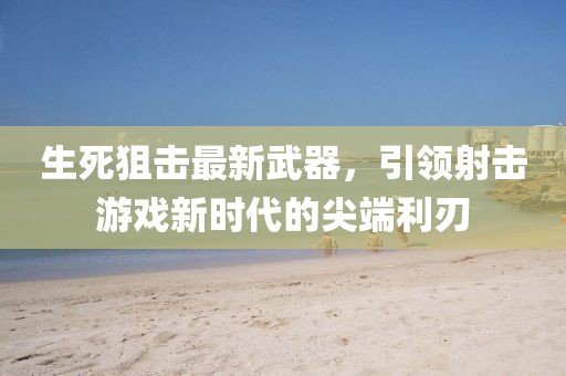 生死狙击最新武器，引领射击游戏新时代的尖端利刃