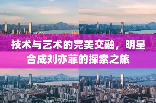 技术与艺术的完美交融，明星合成刘亦菲的探索之旅