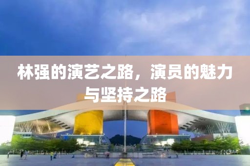 林强的演艺之路，演员的魅力与坚持之路
