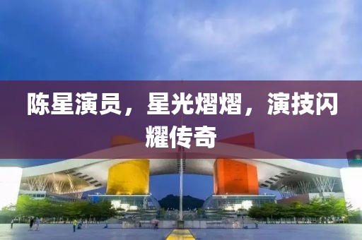 陈星演员，星光熠熠，演技闪耀传奇