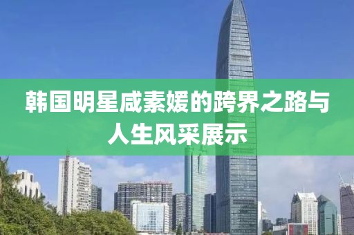 韩国明星咸素媛的跨界之路与人生风采展示