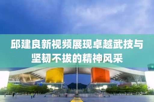 邱建良新视频展现卓越武技与坚韧不拔的精神风采