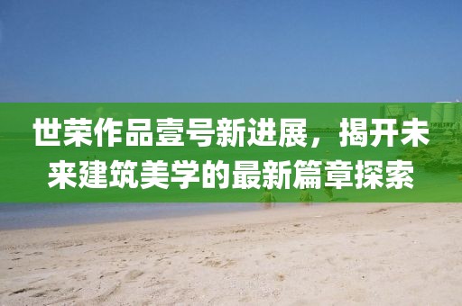 世荣作品壹号新进展，揭开未来建筑美学的最新篇章探索