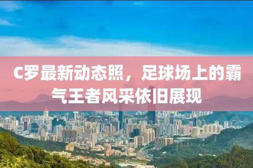 C罗最新动态照，足球场上的霸气王者风采依旧展现