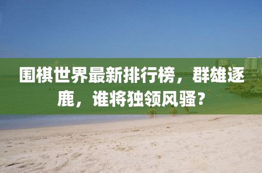 围棋世界最新排行榜，群雄逐鹿，谁将独领风骚？