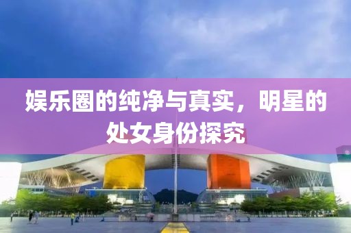 娱乐圈的纯净与真实，明星的处女身份探究