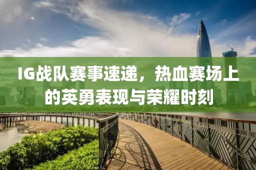 IG战队赛事速递，热血赛场上的英勇表现与荣耀时刻