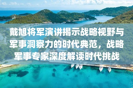 戴旭将军演讲揭示战略视野与军事洞察力的时代典范，战略军事专家深度解读时代挑战