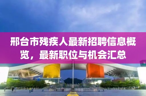 邢台市残疾人最新招聘信息概览，最新职位与机会汇总