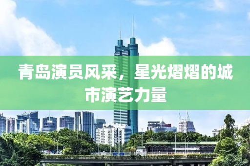 青岛演员风采，星光熠熠的城市演艺力量