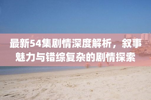 最新54集剧情深度解析，叙事魅力与错综复杂的剧情探索