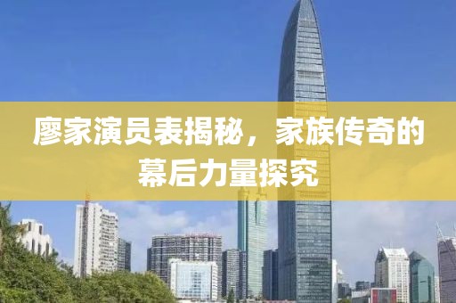 廖家演员表揭秘，家族传奇的幕后力量探究