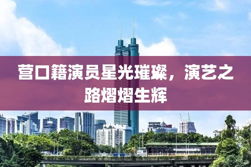 营口籍演员星光璀璨，演艺之路熠熠生辉