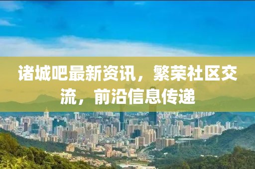 诸城吧最新资讯，繁荣社区交流，前沿信息传递