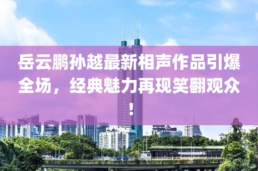 岳云鹏孙越最新相声作品引爆全场，经典魅力再现笑翻观众！