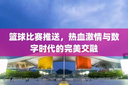 篮球比赛推送，热血激情与数字时代的完美交融