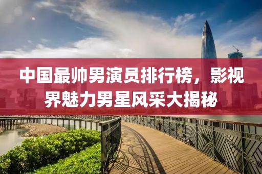 中国最帅男演员排行榜，影视界魅力男星风采大揭秘