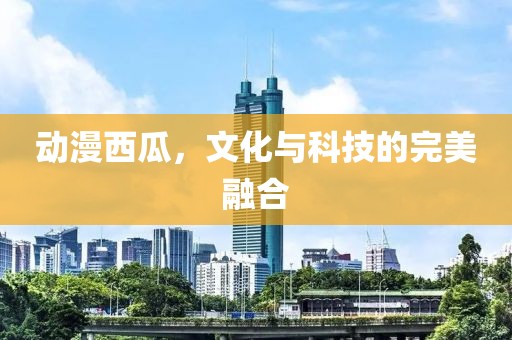 动漫西瓜，文化与科技的完美融合