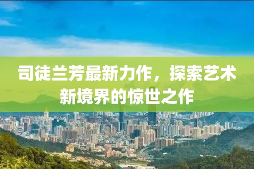 司徒兰芳最新力作，探索艺术新境界的惊世之作