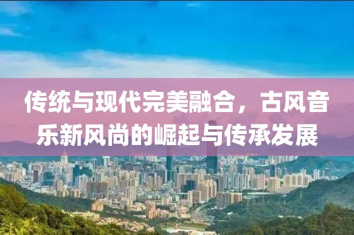 传统与现代完美融合，古风音乐新风尚的崛起与传承发展