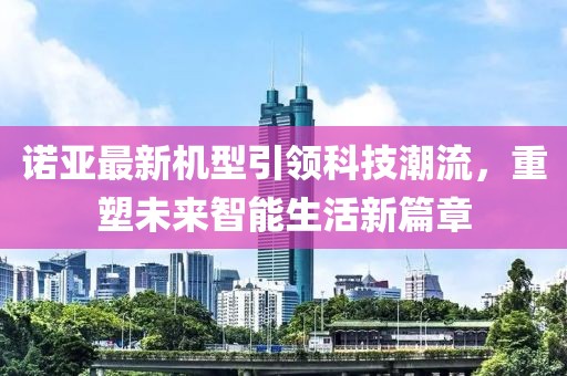 诺亚最新机型引领科技潮流，重塑未来智能生活新篇章
