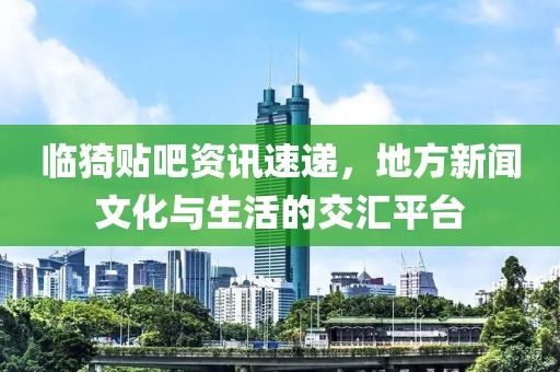 临猗贴吧资讯速递，地方新闻文化与生活的交汇平台