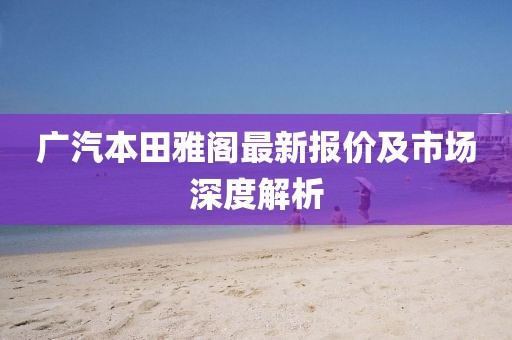 广汽本田雅阁最新报价及市场深度解析