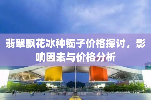 翡翠飘花冰种镯子价格探讨，影响因素与价格分析