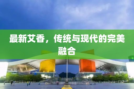 最新艾香，传统与现代的完美融合