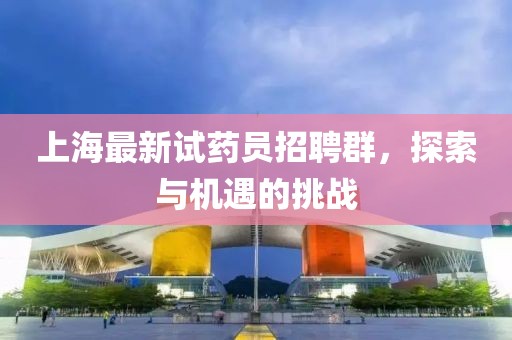 上海最新试药员招聘群，探索与机遇的挑战