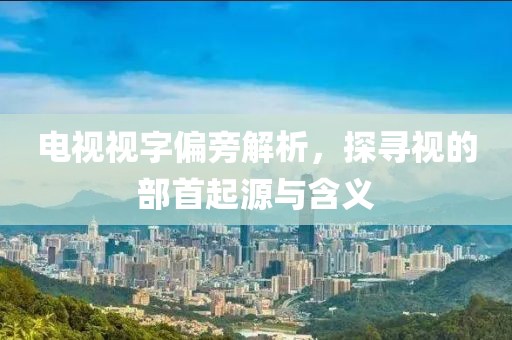 电视视字偏旁解析，探寻视的部首起源与含义