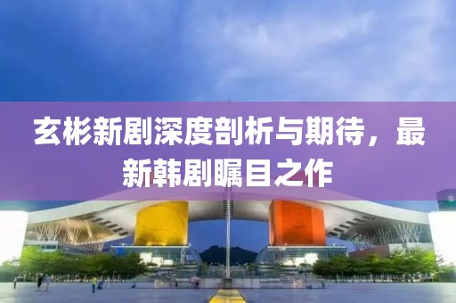 玄彬新剧深度剖析与期待，最新韩剧瞩目之作