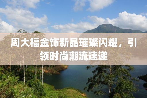 周大福金饰新品璀璨闪耀，引领时尚潮流速递