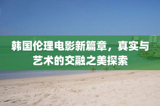 韩国伦理电影新篇章，真实与艺术的交融之美探索