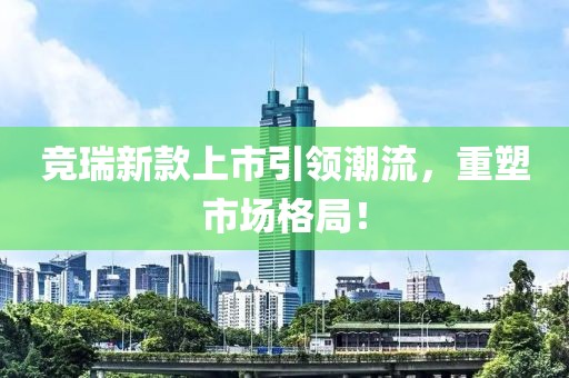 竞瑞新款上市引领潮流，重塑市场格局！