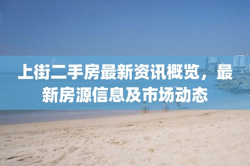 上街二手房最新资讯概览，最新房源信息及市场动态