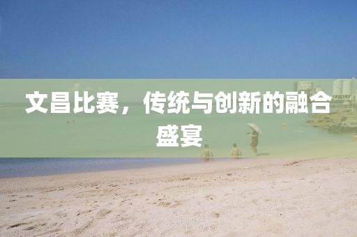 文昌比赛，传统与创新的融合盛宴
