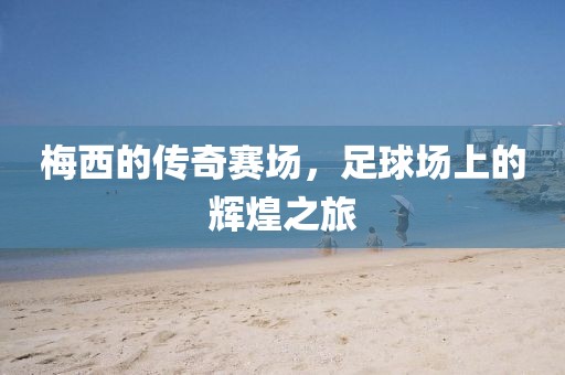 梅西的传奇赛场，足球场上的辉煌之旅
