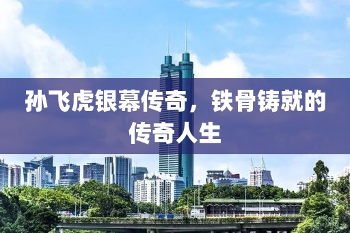 孙飞虎银幕传奇，铁骨铸就的传奇人生