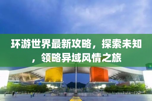 环游世界最新攻略，探索未知，领略异域风情之旅