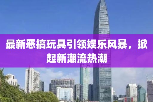 最新恶搞玩具引领娱乐风暴，掀起新潮流热潮