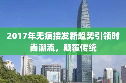 2017年无痕接发新趋势引领时尚潮流，颠覆传统