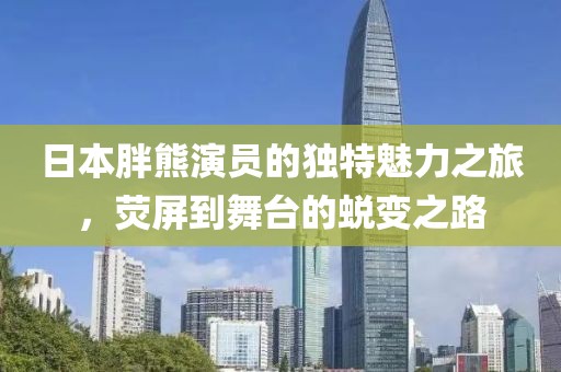 日本胖熊演员的独特魅力之旅，荧屏到舞台的蜕变之路