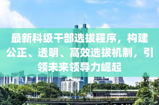 最新科级干部选拔程序，构建公正、透明、高效选拔机制，引领未来领导力崛起